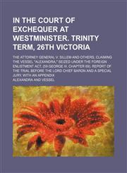 In the Court of Exchequer at Westminister. Trinity term, 26th Victoria; The Attorney General v. Sillem and others, claiming the vessel "Alexandra," seized under the foreign enlistment act, (59 George III. Chapter 69). Report of the trial before the Lord C,1150002115,9781150002113
