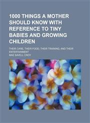 1000 Things a Mother Should Know With Reference to Tiny Babies and Growing Children; Their Care, Their Food, Their Training, and Their Entertainment,1150034211,9781150034213