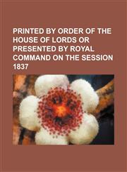 PRINTED BY ORDER OF THE HOUSE OF LORDS OR PRESENTED BY ROYAL COMMAND ON THE SESSION 1837,1150927720,9781150927720