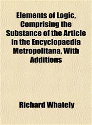 Elements of Logic, Comprising the Substance of the Article in the Encyclopaedia Metropolitana, With Additions,1152527967,9781152527966