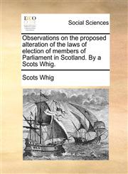 Observations on the proposed alteration of the laws of election of members of Parliament in Scotland. By a Scots Whig.,1170947867,9781170947869