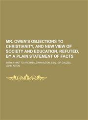 Mr. Owen's Objections to Christianity, and New View of Society and Education, Refuted, by a Plain Statement of Facts; With a Hint to Archibald Hamilto,1230465863,9781230465869
