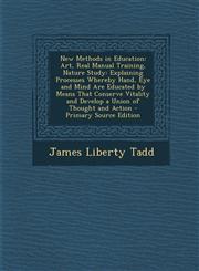 New Methods in Education Art, Real Manual Training, Nature Study: Explaining Processes Whereby Hand, Eye and Mind Are Educated by Means That Co,1294555790,9781294555797