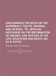 King Edward the sixth on the supremacy, the Fr. original and an Engl. tr., with his discourse on the reformation of abuses,1230166297,9781230166292