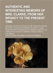 Authentic and interesting memoirs of Mrs. Clarke, from her infancy to the present time; Likewise a faithful account of Mr. Wardle's charges relative to His Royal Highness the Duke of York  together with the minutes of evidence complete, as taken in the Ho,1231034386,9781231034385