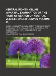 Neutral rights, or, An impartial examination of the right of search of neutral vessels under convoy Volume 18; and of a judgment pronounced by the English court of admiralty, the 11th June, 1799, in the case of the Swedish convoy  with some additions and,1458861619,9781458861610