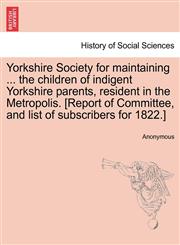 Yorkshire Society for maintaining ... the children of indigent Yorkshire parents, resident in the Metropolis. [Report of Committee, and list of subscribers for 1822.],124091637X,9781240916375