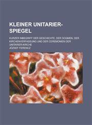 Kleiner Unitarier-Spiegel; Kurzer Inbegriff Der Geschichte, Der Dogmen, Der Kirchenverfassung Und Der Ceremonien Der Unitarier-Kirche,1235125076,9781235125072