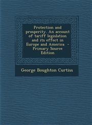 Protection and Prosperity. an Account of Tariff Legislation and Its Effect in Europe and America - Primary Source Edition,1289916381,9781289916381