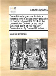 Great-Britain's grief set forth in a funeral sermon, occasionally preach'd on Sunday, August 29, 1714. in the University of Oxford, on the much lamented death of Her Majesty Queen Anne. By Samuel Charlton, ...,1170107028,9781170107027