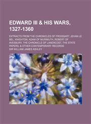 Edward III & his wars, 1327-1360; extracts from the Chronicles of Froissart, Jehan le Bel, Knighton, Adam of Murimuth, Robert of Avesbury, the Chronicle of Lanercost, the state papers, & other contemporary records,1154690989,9781154690989