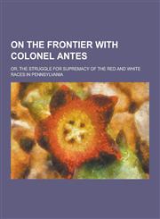 On the Frontier with Colonel Antes; Or, the Struggle for Supremacy of the Red and White Races in Pennsylvania,1230358595,9781230358598