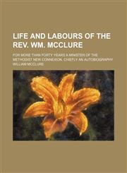 Life and labours of the Rev. Wm. McClure; for more than forty years a minister of the Methodist New Connexion. Chiefly an autobiography,1150906510,9781150906510