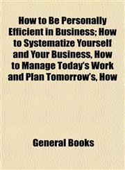 How to Be Personally Efficient in Business; How to Systematize Yourself and Your Business, How to Manage Today's Work and Plan Tomorrow's, How,1154918033,9781154918038