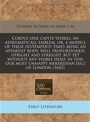 Corpus sine capite visibili, an aenigmaticall emblem, or, a modell of these distemper'd times being an apparent body, well proportioned, upright and streight, but yet without any visible head, in this our most unhappy mereridian [sic] of London (1642),1240856148,9781240856145