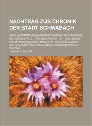 Nachtrag zur Chronik der Stadt Schwabach; oder Zusammenstellung der wichtigsten Ereignisse und Glücksfälle ... aus den Jahren 1757 - 1826 : Nebst einem vorgedruckten möglichst genauen Auszug aus der Anno 1756 erschienenen Falkensteinischen Chronik,1130490343,9781130490343
