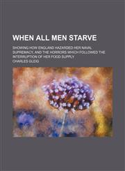 When All Men Starve; Showing How England Hazarded Her Naval Supremacy, and the Horrors Which Followed the Interruption of Her Food Supply,1151384313,9781151384317