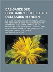 Das Ganze Der Obstbaumzucht Und Des Obstbaues Im Freien; Das Ganze Des Weinbaues, Der Topfobstbaumzucht, Und Die Praktische Lehre Uber Unterhaltung Un,123626715X,9781236267153