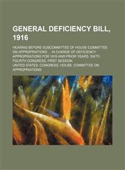 General deficiency bill, 1916; hearing before subcommittee of House Committee on Appropriations  in charge of deficiency appropriations for 1916 and prior years. Sixty-fourth Congress, first session,1150947330,9781150947339