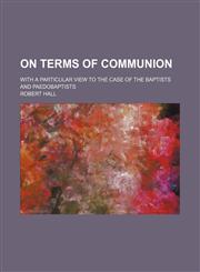 On terms of communion; with a particular view to the case of the Baptists and Paedobaptists,115132244X,9781151322449
