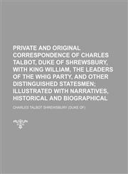 Private and original correspondence of Charles Talbot, duke of Shrewsbury, with King William, the leaders of the Whig party, and other distinguished statesmen;  illustrated with narratives, historical and biographical,1151241385,9781151241382