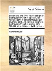 Bullion gold and silver valued at sight to the thousandth part of a penny. Also new and correct tables for reducing of silver and gold ... to standard weight, to the thousandth part of a grain, from 100,000 oz. to I grain. ... By R. Hayes, ...,1170395171,9781170395172