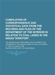 Compilation of Correspondence and Statistical Data from the Records and Files of the Department of the Interior in Relation to Coal Lands in the Indian Territory; The Acreage and Approximate Value Thereof, the Thickness of the Various,1236969111,9781236969118
