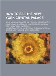 How to See the New York Crystal Palace; Being a Concise Guide to the Principal Objects in the Exhibition as Remodelled, 1854.- Part First.-General Vie,1236595254,9781236595256
