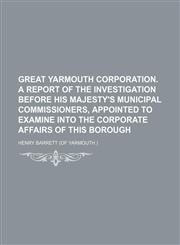 Great Yarmouth Corporation. a Report of the Investigation Before His Majesty's Municipal Commissioners, Appointed to Examine Into the Corporate Affairs of This Borough,1150347813,9781150347818
