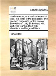 Hard measure, or a real statement of facts, in a letter to the burgesses, and freemen burgesses, of the town of Shrewsbury. ... By Sir Richard Hill, Bart. The fourth edition with alterations and large additions,1171427980,9781171427988