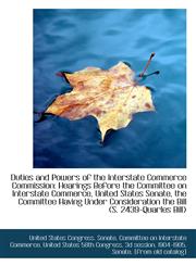 Duties and Powers of the Interstate Commerce Commission Hearings Before the Committee on Interstate,1110974205,9781110974207